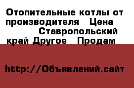 Отопительные котлы от производителя › Цена ­ 14 000 - Ставропольский край Другое » Продам   